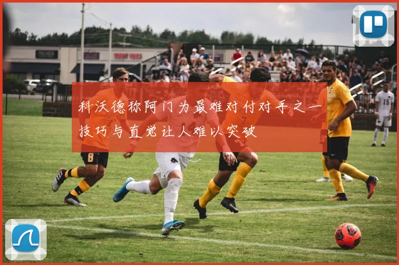 科沃德称阿门为最难对付对手之一技巧与直觉让人难以突破