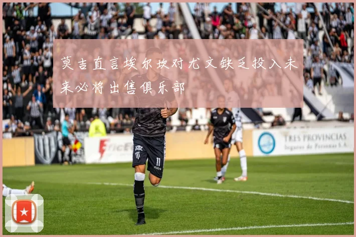 莫吉直言埃尔坎对尤文缺乏投入未来必将出售俱乐部
