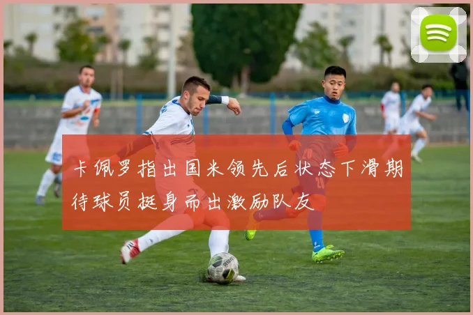 卡佩罗指出国米领先后状态下滑期待球员挺身而出激励队友
