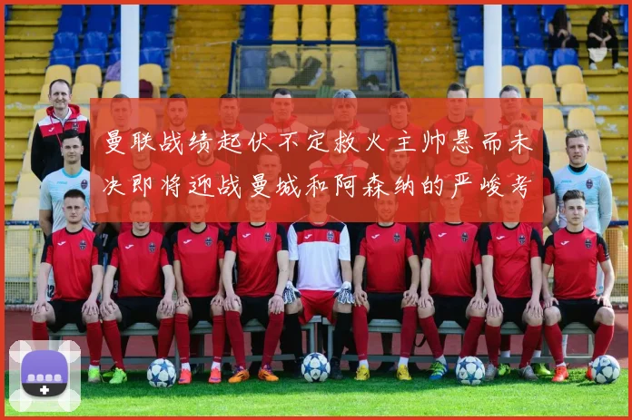 曼联战绩起伏不定救火主帅悬而未决即将迎战曼城和阿森纳的严峻考验