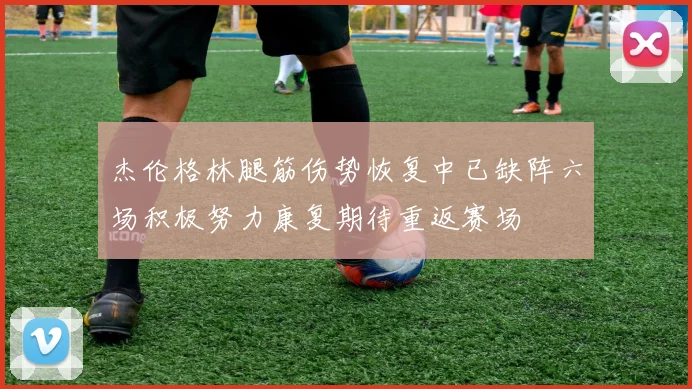 杰伦格林腿筋伤势恢复中已缺阵六场积极努力康复期待重返赛场