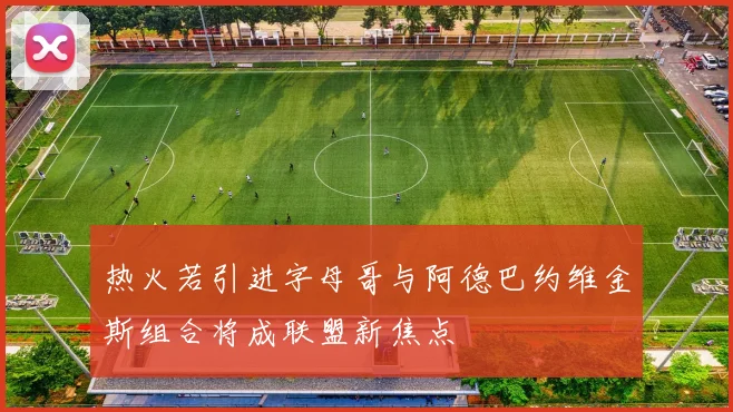 热火若引进字母哥与阿德巴约维金斯组合将成联盟新焦点
