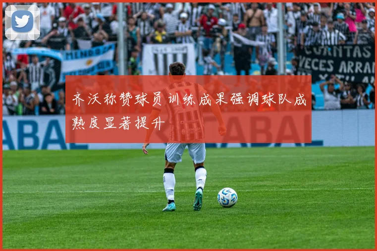 齐沃称赞球员训练成果强调球队成熟度显著提升